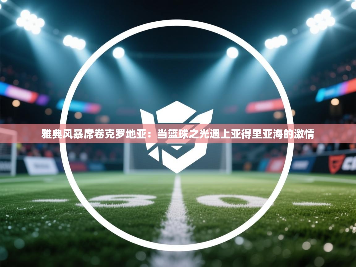 雅典风暴席卷克罗地亚：当篮球之光遇上亚得里亚海的激情