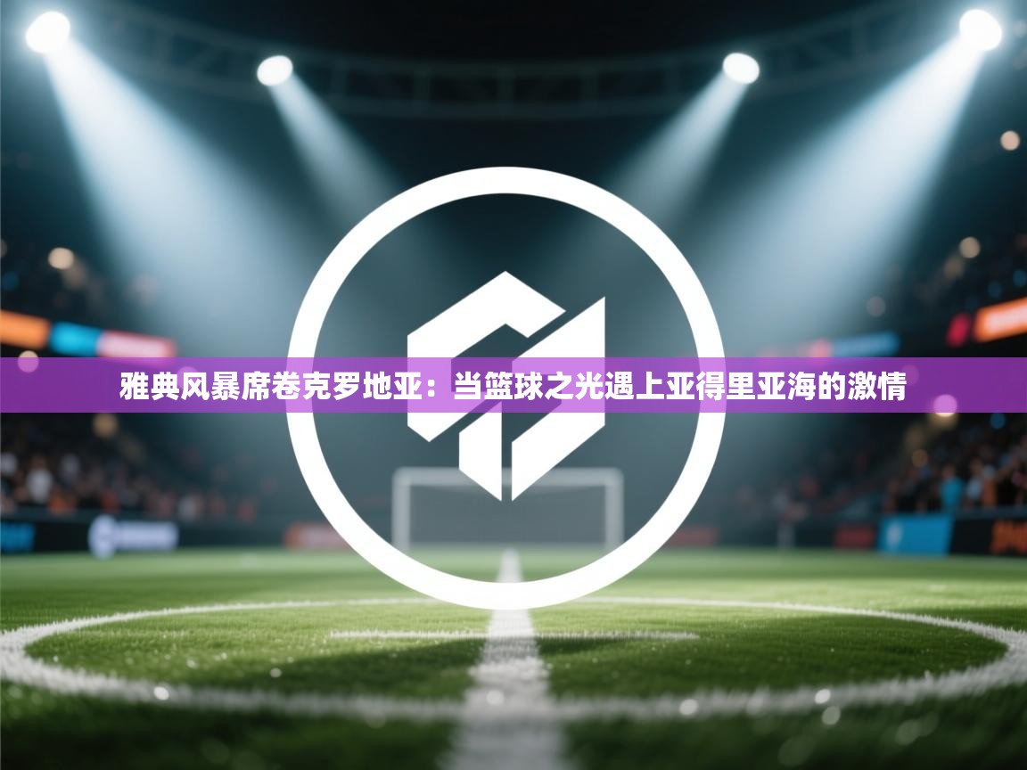 雅典风暴席卷克罗地亚：当篮球之光遇上亚得里亚海的激情  第2张